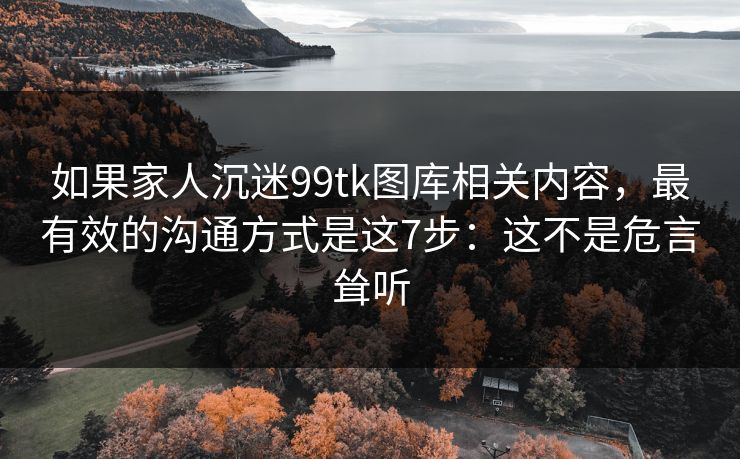 如果家人沉迷99tk图库相关内容,最有效的沟通方式是这7步:这不是危言耸听 如果家人沉迷99tk图库相关内容,最有效的沟通方式是这7步:这不是危言耸听