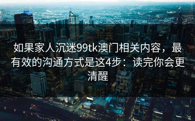 如果家人沉迷99tk澳门相关内容,最有效的沟通方式是这4步:读完你会更清醒 如果家人沉迷99tk澳门相关内容,最有效的沟通方式是这4步:读完你会更清醒
