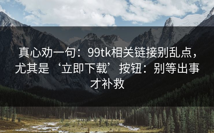 真心劝一句:99tk相关链接别乱点,尤其是‘立即下载’按钮:别等出事才补救 真心劝一句:99tk相关链接别乱点,尤其是‘立即下载’按钮:别等出事才补救