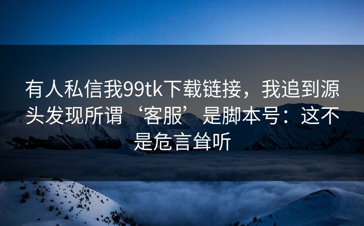 有人私信我99tk下载链接,我追到源头发现所谓‘客服’是脚本号:这不是危言耸听 有人私信我99tk下载链接,我追到源头发现所谓‘客服’是脚本号:这不是危言耸听